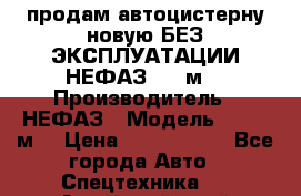 продам автоцистерну новую БЕЗ ЭКСПЛУАТАЦИИ НЕФАЗ- 30 м3 › Производитель ­ НЕФАЗ › Модель ­ 30,1 м3 › Цена ­ 1 400 000 - Все города Авто » Спецтехника   . Алтайский край,Белокуриха г.